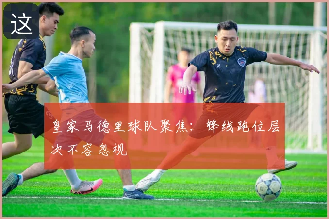 皇家马德里球队聚焦:锋线跑位层次不容忽视